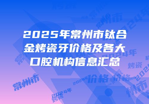 2025年常州市钛合金烤瓷牙价格及各大口腔机构信息汇总