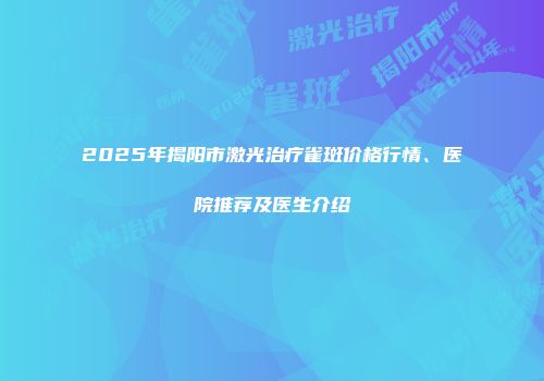 2025年揭阳市激光治疗雀斑价格行情、医院推荐及医生介绍