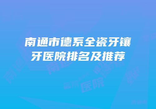 南通市德系全瓷牙镶牙医院排名及推荐
