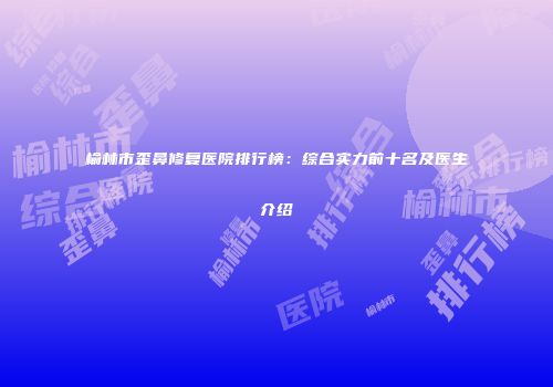 榆林市歪鼻修复医院排行榜：综合实力前十名及医生介绍