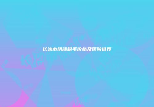 长沙市阴部脱毛价格及医院推荐