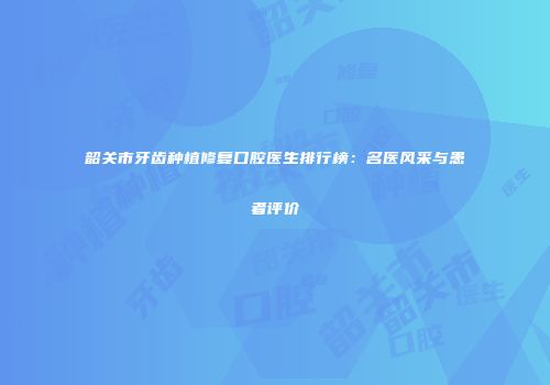 韶关市牙齿种植修复口腔医生排行榜：名医风采与患者评价