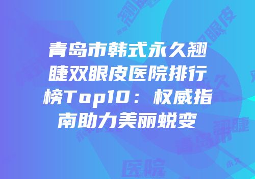 青岛市韩式永久翘睫双眼皮医院排行榜Top10：权威指南助力美丽蜕变
