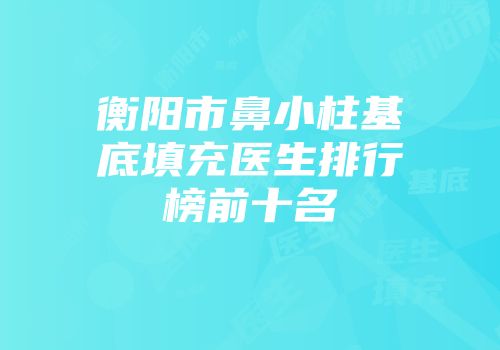 衡阳市鼻小柱基底填充医生排行榜前十名