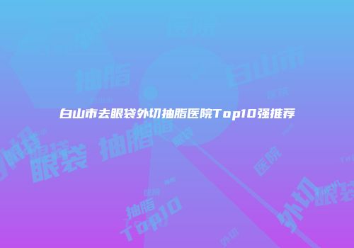 白山市去眼袋外切抽脂医院Top10强推荐