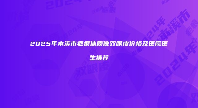 2025年本溪市疤痕体质做双眼皮价格及医院医生推荐