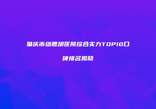 肇庆市络腮胡医院综合实力TOP10口碑排名揭晓