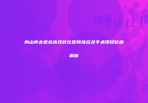 舟山市去痘坑高性价比医院排名及手术项目价格解析