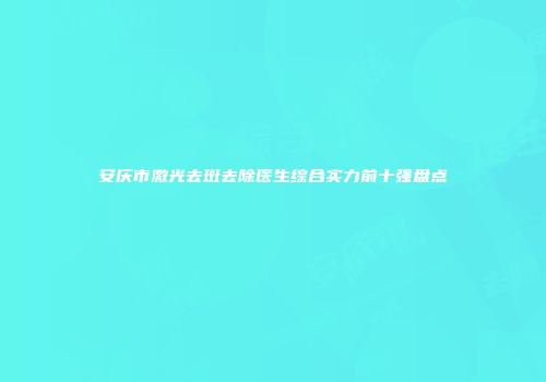 安庆市激光去斑去除医生综合实力前十强盘点