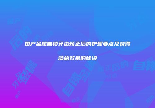 国产金属自锁牙齿矫正后的护理要点及获得满意效果的秘诀
