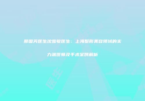 邢国芳医生沈雪敏医生：上海整形美容领域的实力派医师及手术案例解析