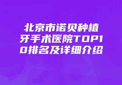 北京市诺贝种植牙手术医院TOP10排名及详细介绍
