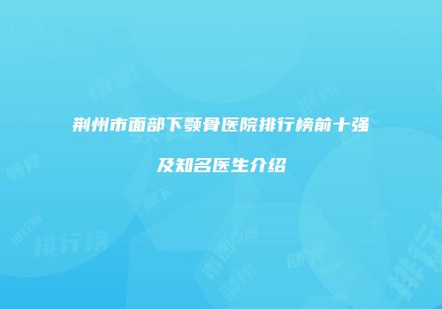 荆州市面部下颚骨医院排行榜前十强及知名医生介绍