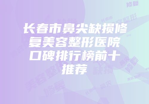 长春市鼻尖缺损修复美容整形医院口碑排行榜前十推荐