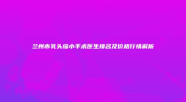 兰州市乳头缩小手术医生排名及价格行情解析
