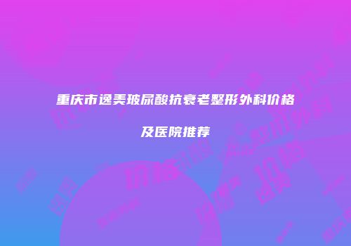 重庆市逸美玻尿酸抗衰老整形外科价格及医院推荐