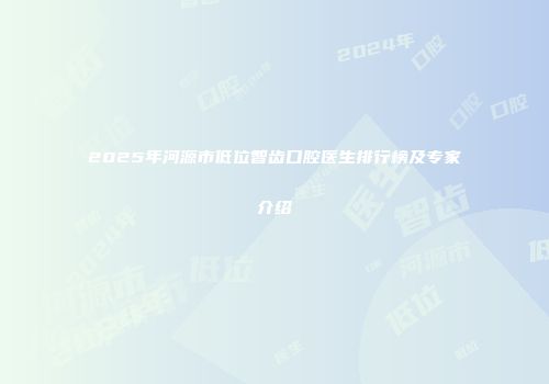 2025年河源市低位智齿口腔医生排行榜及专家介绍