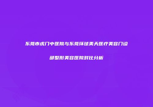 东莞市虎门中医院与东莞环球美天医疗美容门诊部整形美容医院对比分析