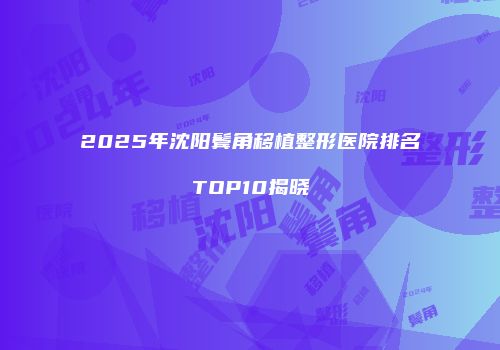 2025年沈阳鬓角移植整形医院排名TOP10揭晓