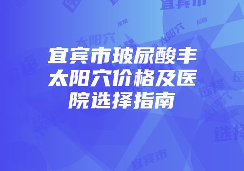 宜宾市玻尿酸丰太阳穴价格及医院选择指南
