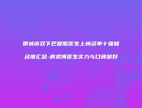 聊城市双下巴吸脂医生上榜名单十强知名度汇总-房求博医生实力与口碑超好