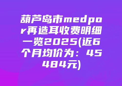 葫芦岛市medpor再造耳收费明细一览2025(近6个月均价为：45484元)