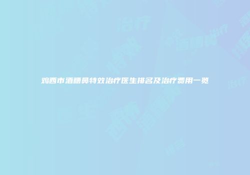 鸡西市酒糟鼻特效治疗医生排名及治疗费用一览