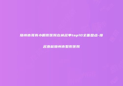 随州市耳有小畸形医院在榜名单top10全面盘点-排名靠前随州市整形医院