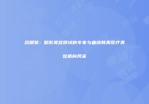 吕朋枭：整形美容领域的专家与曲靖韩美医疗美容机构风采