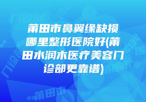 莆田市鼻翼缘缺损哪里整形医院好(莆田水润木医疗美容门诊部更靠谱)