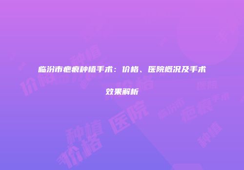 临汾市疤痕种植手术：价格、医院概况及手术效果解析