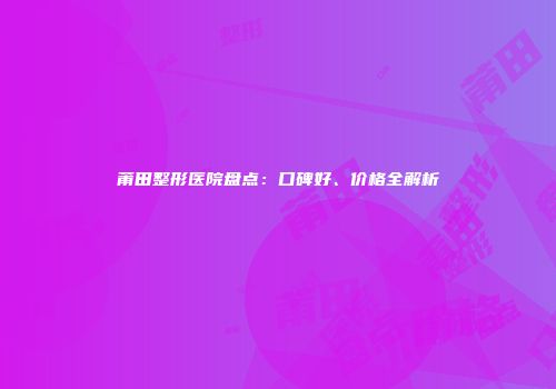 莆田整形医院盘点：口碑好、价格全解析