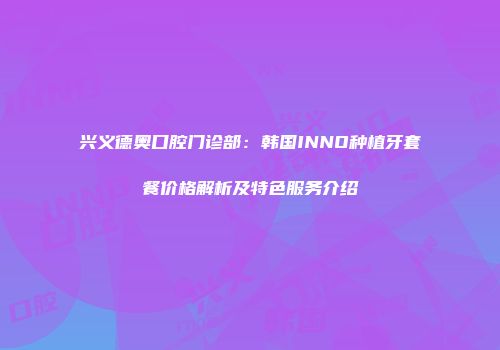 兴义德奥口腔门诊部：韩国INNO种植牙套餐价格解析及特色服务介绍