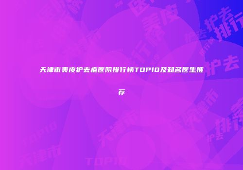 天津市美皮护去疤医院排行榜TOP10及知名医生推荐