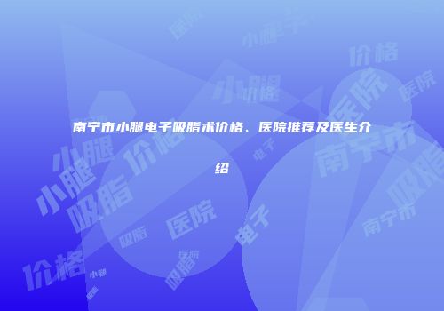 南宁市小腿电子吸脂术价格、医院推荐及医生介绍