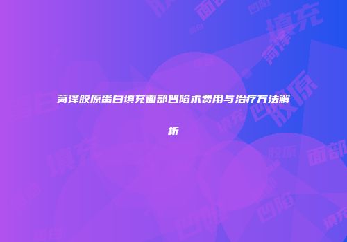菏泽胶原蛋白填充面部凹陷术费用与治疗方法解析