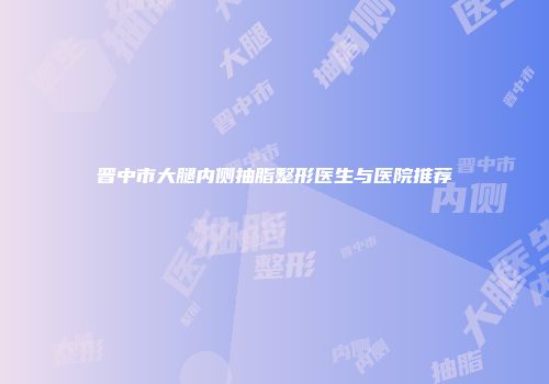 晋中市大腿内侧抽脂整形医生与医院推荐