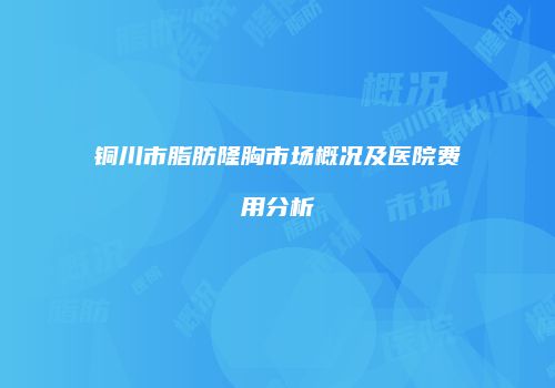 铜川市脂肪隆胸市场概况及医院费用分析