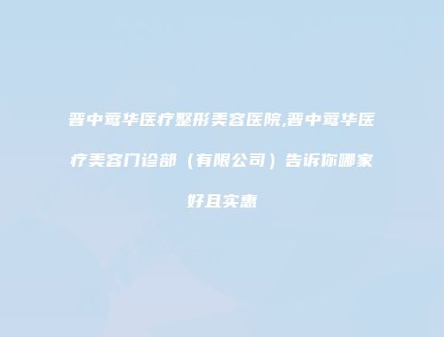 晋中莺华医疗整形美容医院,晋中莺华医疗美容门诊部（有限公司）告诉你哪家好且实惠