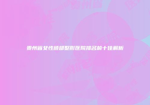 贵州省女性额部整形医院排名前十佳解析