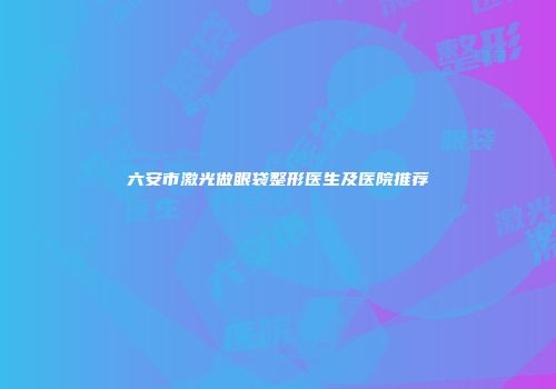 六安市激光做眼袋整形医生及医院推荐