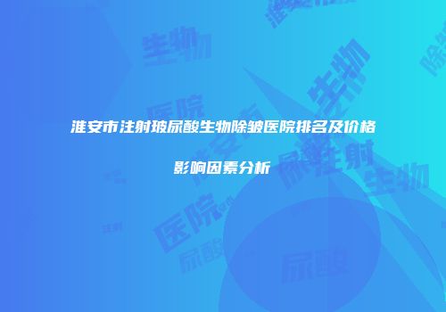 淮安市注射玻尿酸生物除皱医院排名及价格影响因素分析