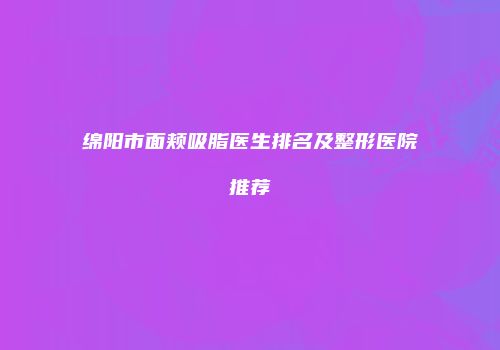 绵阳市面颊吸脂医生排名及整形医院推荐
