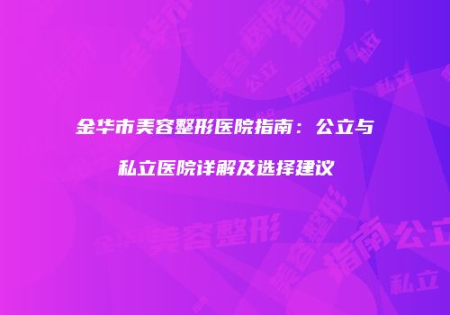 金华市美容整形医院指南：公立与私立医院详解及选择建议