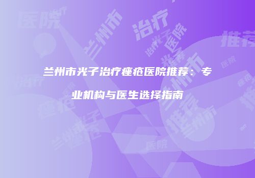 兰州市光子治疗痤疮医院推荐：专业机构与医生选择指南