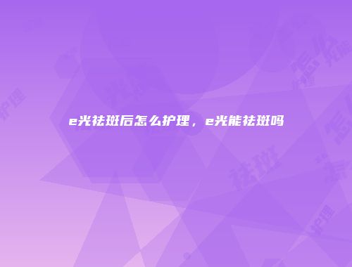 e光祛斑后怎么护理，e光能祛斑吗