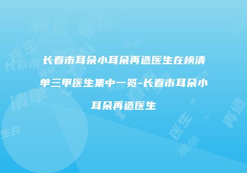 长春市耳朵小耳朵再造医生在榜清单三甲医生集中一览-长春市耳朵小耳朵再造医生