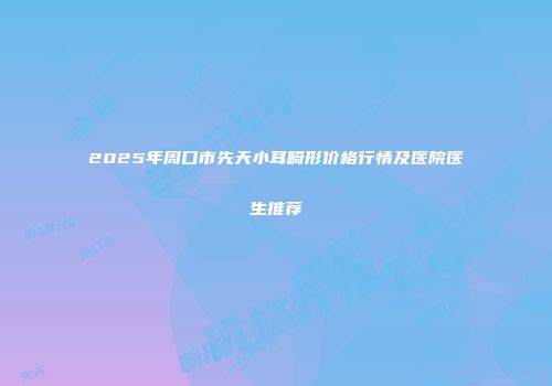 2025年周口市先天小耳畸形价格行情及医院医生推荐