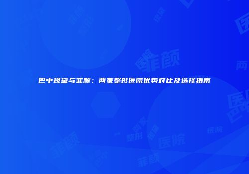 巴中现黛与菲颜：两家整形医院优势对比及选择指南