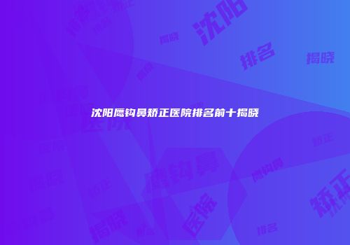 沈阳鹰钩鼻矫正医院排名前十揭晓